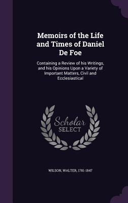 Memoirs of the Life and Times of Daniel De Foe: Containing a Review of his Writings, and his Opinions Upon a Variety of Important Matters, Civil and Ecclesiastical