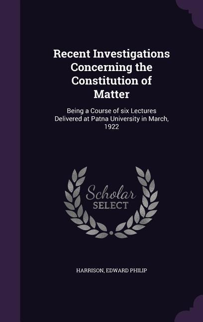 Recent Investigations Concerning the Constitution of Matter: Being a Course of six Lectures Delivered at Patna University in March, 1922