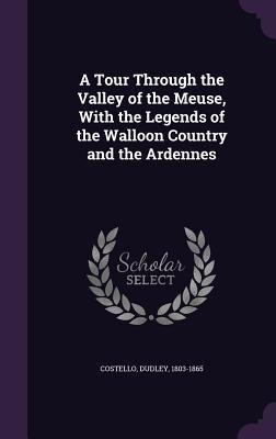 A Tour Through the Valley of the Meuse, With the Legends of the Walloon Country and the Ardennes