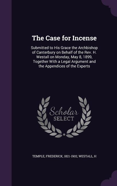 The Case for Incense: Submitted to His Grace the Archbishop of Canterbury on Behalf of the Rev. H. Westall on Monday, May 8, 1899, Together With a Legal Argument and the Appendices of the Experts