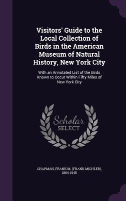 Visitors' Guide to the Local Collection of Birds in the American Museum of Natural History, New York City: With an Annotated List of the Birds Known to Occur Within Fifty Miles of New York City