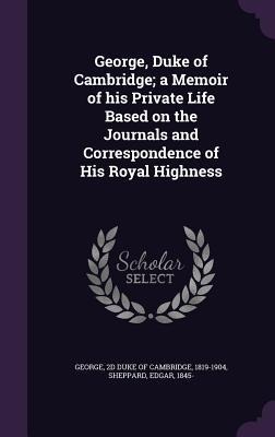 George, Duke of Cambridge; a Memoir of his Private Life Based on the Journals and Correspondence of His Royal Highness