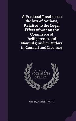 A Practical Treatise on the law of Nations, Relative to the Legal Effect of war on the Commerce of Belligerents and Neutrals; and on Orders in Council