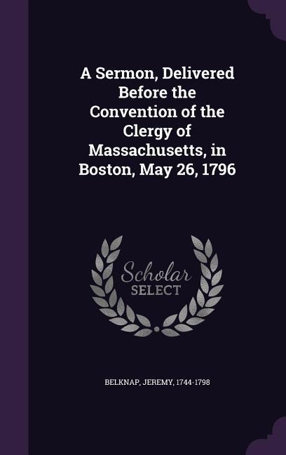 A Sermon, Delivered Before the Convention of the Clergy of Massachusetts, in Boston, May 26, 1796