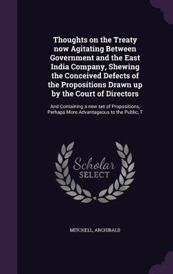 Thoughts on the Treaty now Agitating Between Government and the East India Company, Shewing the Conceived Defects of the Propositions Drawn up by the Court of Directors: And Containing a new set of Propositions, Perhaps More Advantageous to the Public, T