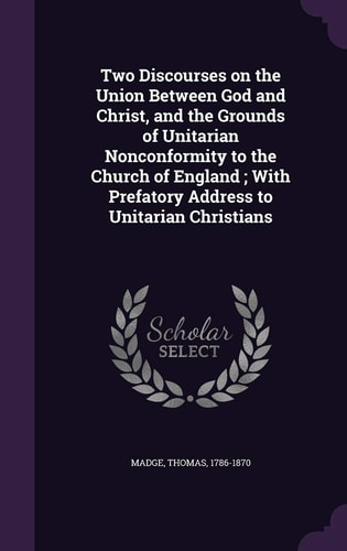 Two Discourses on the Union Between God and Christ, and the Grounds of Unitarian Nonconformity to the Church of England; With Prefatory Address to Unitarian Christians