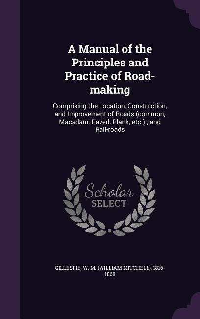 A Manual of the Principles and Practice of Road-making: Comprising the Location, Construction, and Improvement of Roads (common, Macadam, Paved, Plank, etc.); and Rail-roads
