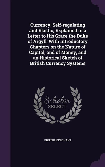 Currency, Self-regulating and Elastic, Explained in a Letter to His Grace the Duke of Argyll; With Introductory Chapters on the Nature of Capital, and of Money, and an Historical Sketch of British Currency Systems