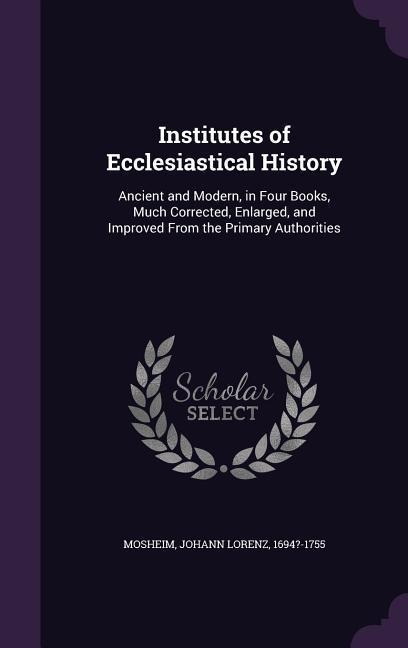 Institutes of Ecclesiastical History: Ancient and Modern, in Four Books, Much Corrected, Enlarged, and Improved From the Primary Authorities