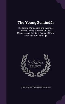 The Young Zemindár: His Erratic Wanderings and Eventual Return: Being a Record of Life, Manners, and Events in Bengal of From Forty to Fifty Years Ago