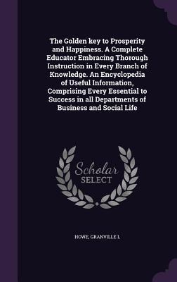 The Golden key to Prosperity and Happiness. A Complete Educator Embracing Thorough Instruction in Every Branch of Knowledge. An Encyclopedia of Useful Information, Comprising Every Essential to Success in all Departments of Business and Social Life