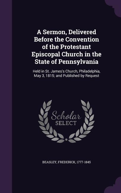 A   Sermon, Delivered Before the Convention of the Protestant Episcopal Church in the State of Pennsylvania: Held in St. James's Church, Philadelphia,