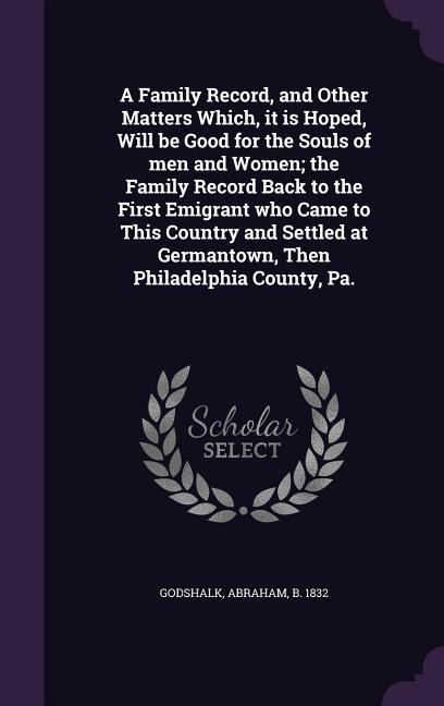 A Family Record, and Other Matters Which, it is Hoped, Will be Good for the Souls of men and Women; the Family Record Back to the First Emigrant who Came to This Country and Settled at Germantown, Then Philadelphia County, Pa.