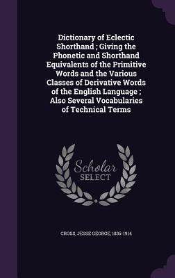 Dictionary of Eclectic Shorthand; Giving the Phonetic and Shorthand Equivalents of the Primitive Words and the Various Classes of Derivative Words of the English Language; Also Several Vocabularies of Technical Terms