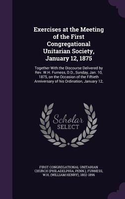 Exercises at the Meeting of the First Congregational Unitarian Society, January 12, 1875: Together With the Discourse Delivered by Rev. W.H. Furness, D.D., Sunday, Jan. 10, 1875, on the Occasion of the Fiftieth Anniversary of his Ordination, January 12,
