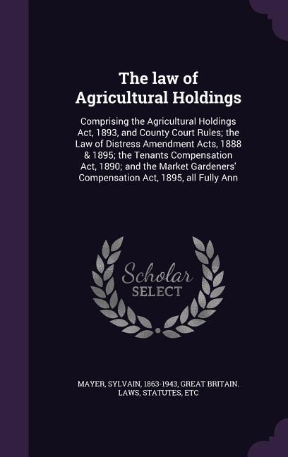 The law of Agricultural Holdings: Comprising the Agricultural Holdings Act, 1893, and County Court Rules; the Law of Distress Amendment Acts, 1888 & 1895; the Tenants Compensation Act, 1890; and the Market Gardeners Compensation Act, 1895, all Fully Ann