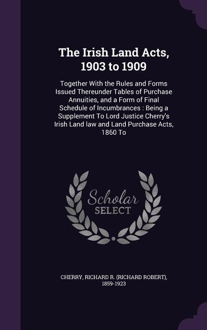 The Irish Land Acts, 1903 to 1909: Together With the Rules and Forms Issued Thereunder Tables of Purchase Annuities, and a Form of Final Schedule of I