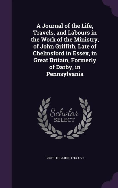 A Journal of the Life, Travels, and Labours in the Work of the Ministry, of John Griffith, Late of Chelmsford in Essex, in Great Britain, Formerly of Darby, in Pennsylvania
