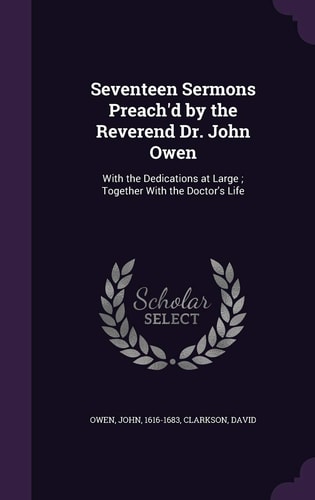 Seventeen Sermons Preach'd by the Reverend Dr. John Owen With the Dedications at Large; Together With the Doctor's Life