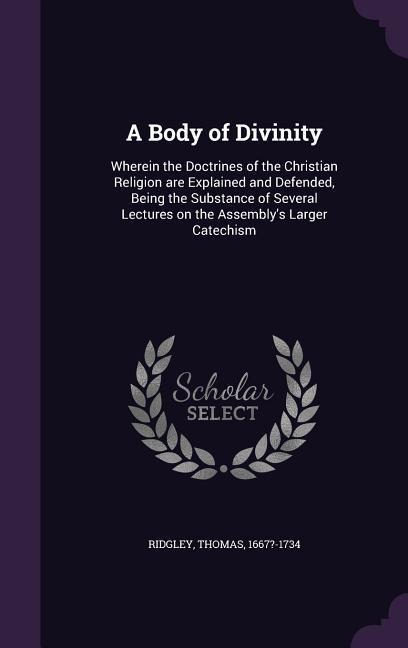 A Body of Divinity: Wherein the Doctrines of the Christian Religion are Explained and Defended, Being the Substance of Several Lectures on