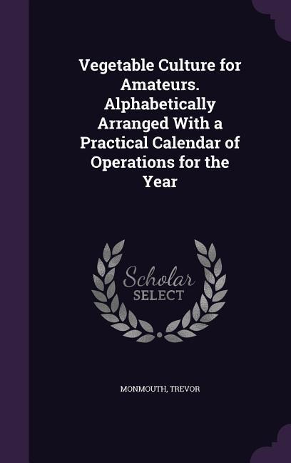 Vegetable Culture for Amateurs. Alphabetically Arranged With a Practical Calendar of Operations for the Year
