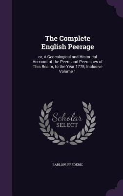 The Complete English Peerage: or, A Genealogical and Historical Account of the Peers and Peeresses of This Realm, to the Year 1775, Inclusive Volume 1