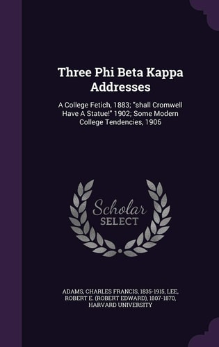 Three Phi Beta Kappa Addresses A College Fetich, 1883; Shall Cromwell Have a Statue! 1902; Some Modern College Tendencies 1906