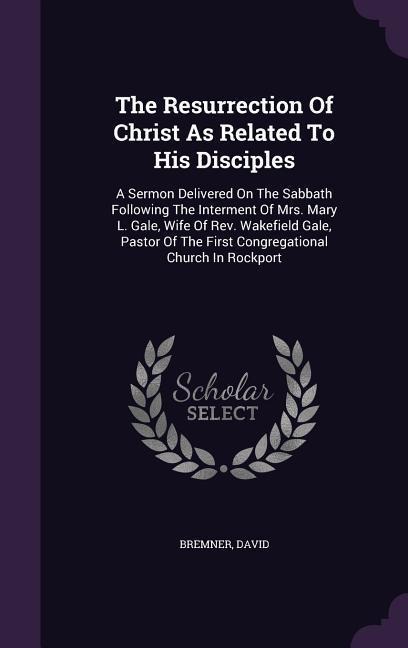 The Resurrection Of Christ As Related To His Disciples: A Sermon Delivered On The Sabbath Following The Interment Of Mrs. Mary L. Gale, Wife Of Rev. W