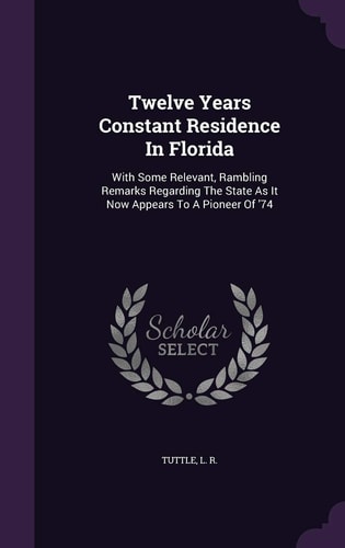 Twelve Years Constant Residence In Florida With Some Relevant, Rambling Remarks Regarding The State As It Now Appears To A Pioneer Of '74