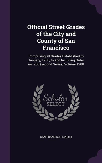 Official Street Grades of the City and County of San Francisco: Comprising all Grades Established to January, 1900, to and Including Order no. 280 (second Series) Volume 1900