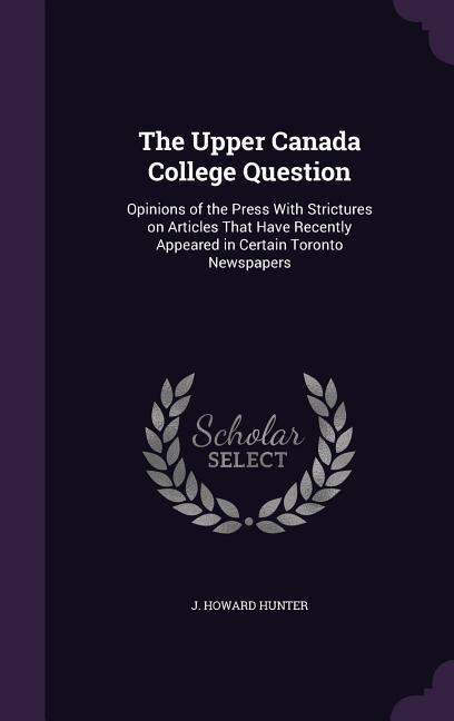 The Upper Canada College Question: Opinions of the Press With Strictures on Articles That Have Recently Appeared in Certain Toronto Newspapers