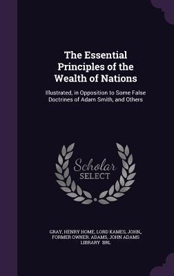The Essential Principles of the Wealth of Nations: Illustrated, in Opposition to Some False Doctrines of Adam Smith, and Others