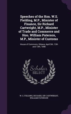 Speeches of the Hon. W.S. Fielding, M.P., Minister of Finance, Sir Richard Cartwright, M.P., Minister of Trade and Commerce and Hon. William Paterson, M.P., Minister of Customs: House of Commons, Ottawa, April 5th, 12th and 13th, 1898