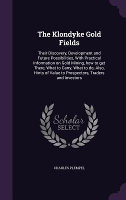 The Klondyke Gold Fields: Their Discovery, Development and Future Possibilities, With Practical Information on Gold Mining, how to get There, Wh
