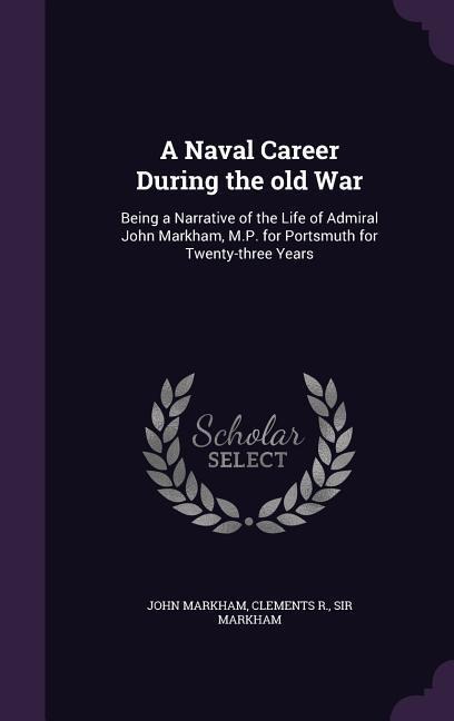A Naval Career During the old War: Being a Narrative of the Life of Admiral John Markham, M.P. for Portsmuth for Twenty-three Years