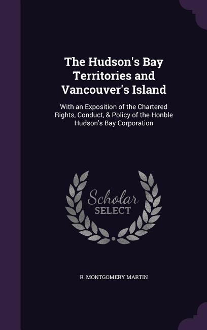 The Hudson's Bay Territories and Vancouver's Island: With an Exposition of the Chartered Rights, Conduct, & Policy of the Honble Hudson's Bay Corporation