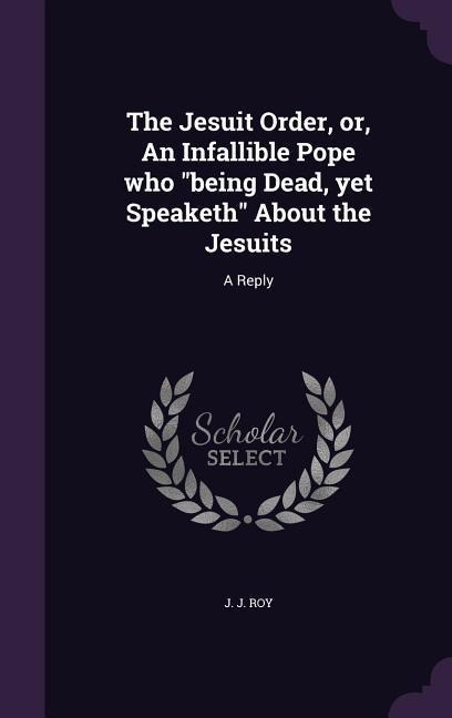 The Jesuit Order, or, An Infallible Pope who being Dead, yet Speaketh About the Jesuits: A Reply