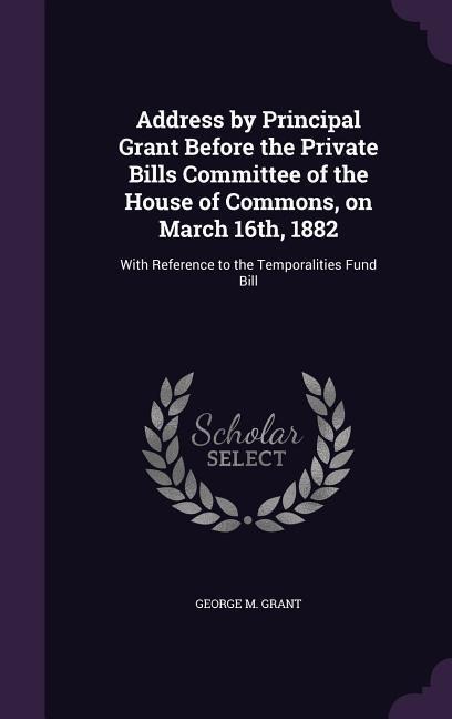 Address by Principal Grant Before the Private Bills Committee of the House of Commons, on March 16th, 1882: With Reference to the Temporalities Fund B