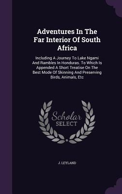 Adventures In The Far Interior Of South Africa: Including A Journey To Lake Ngami And Rambles In Honduras. To Which Is Appended A Short Treatise On Th