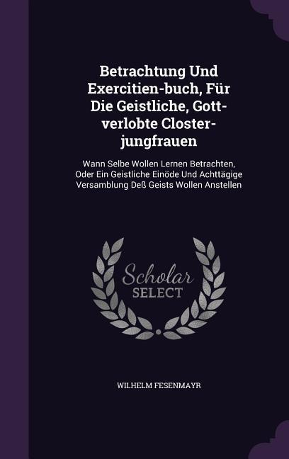 Betrachtung Und Exercitien-buch, Für Die Geistliche, Gott-verlobte Closter-jungfrauen: Wann Selbe Wollen Lernen Betrachten, Oder Ein Geistliche Einöde Und Achttägige Versamblung Deß Geists Wollen Anstellen