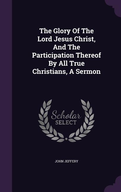 The Glory Of The Lord Jesus Christ, And The Participation Thereof By All True Christians, A Sermon