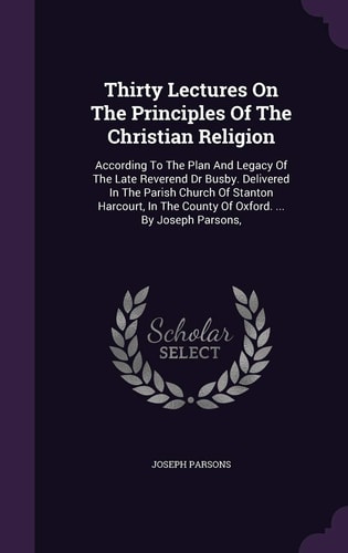 Thirty Lectures On The Principles Of The Christian Religion According To The Plan And Legacy Of The Late Reverend Dr Busby. Delivered In The Parish Church Of Stanton Harcourt, In The County Of Oxford. ... By Joseph Parsons,