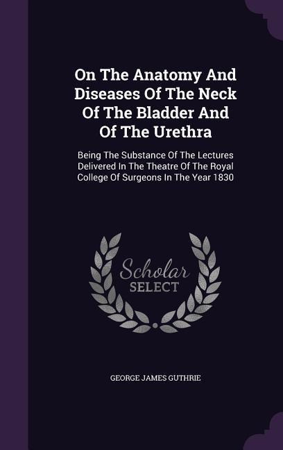 On The Anatomy And Diseases Of The Neck Of The Bladder And Of The Urethra: Being The Substance Of The Lectures Delivered In The Theatre Of The Royal College Of Surgeons In The Year 1830