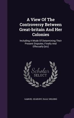 A View Of The Controversy Between Great-britain And Her Colonies: Including A Mode Of Determining Their Present Disputes, Finally And Effecually [sic]