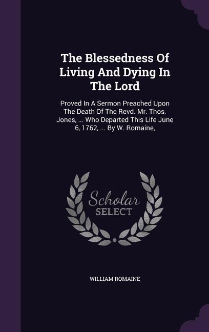 The Blessedness Of Living And Dying In The Lord: Proved In A Sermon Preached Upon The Death Of The Revd. Mr. Thos. Jones, ... Who Departed This Life June 6, 1762, ... By W. Romaine,