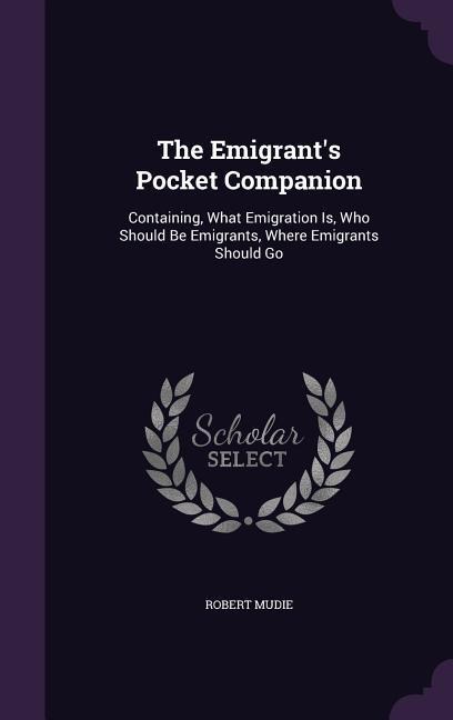 The Emigrants Pocket Companion: Containing, What Emigration Is, Who Should Be Emigrants, Where Emigrants Should Go