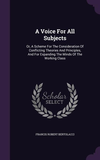 A Voice For All Subjects: Or, A Scheme For The Consideration Of Conflicting Theories And Principles, And For Expanding The Minds Of The Working Class