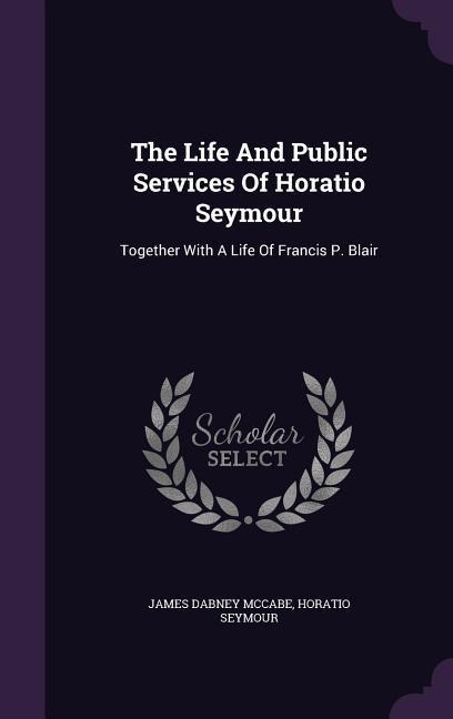 The Life And Public Services Of Horatio Seymour: Together With A Life Of Francis P. Blair