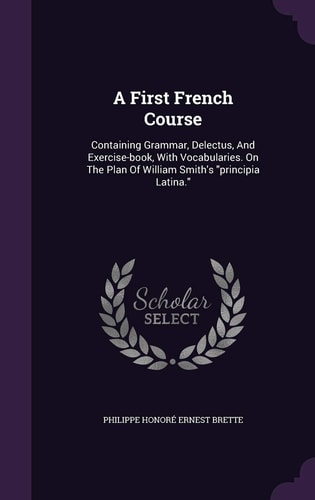 A First French Course Containing Grammar, Delectus, And Exercise-book, With Vocabularies. On The Plan Of William Smith's "principia Latina."