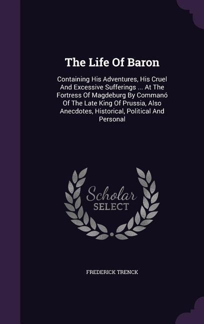 The Life Of Baron: Containing His Adventures, His Cruel And Excessive Sufferings ... At The Fortress Of Magdeburg By Commanó Of The Late King Of Prussia, Also Anecdotes, Historical, Political And Personal